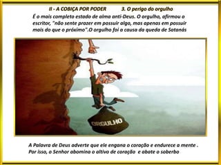 É o mais completo estado de alma anti-Deus. O orgulho, afirmou o
escritor, "não sente prazer em possuir algo, mas apenas em possuir
mais do que o próximo".O orgulho foi a causa da queda de Satanás
A Palavra de Deus adverte que ele engana o coração e endurece a mente .
Por isso, o Senhor abomina o altivo de coração e abate o soberbo
 