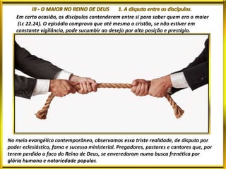 .
Em certa ocasião, os discípulos contenderam entre si para saber quem era o maior
(Lc 22.24). O episódio comprova que até mesmo o cristão, se não estiver em
constante vigilância, pode sucumbir ao desejo por alta posição e prestígio.
No meio evangélico contemporâneo, observamos essa triste realidade, de disputa por
poder eclesiástico, fama e sucesso ministerial. Pregadores, pastores e cantores que, por
terem perdido o foco do Reino de Deus, se enveredaram numa busca frenética por
glória humana e notoriedade popular.
 