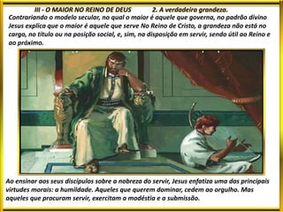 Contrariando o modelo secular, no qual o maior é aquele que governa, no padrão divino
Jesus explica que o maior é aquele que serve No Reino de Cristo, a grandeza não está no
cargo, no título ou na posição social, e, sim, na disposição em servir, sendo útil ao Reino e
ao próximo.
Ao ensinar aos seus discípulos sobre a nobreza do servir, Jesus enfatiza uma das principais
virtudes morais: a humildade. Aqueles que querem dominar, cedem ao orgulho. Mas
aqueles que procuram servir, exercitam a modéstia e a submissão.
 