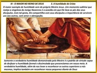 O maior exemplo de humildade vem do próprio Mestre Jesus .Um momento sublime que
realça a singeleza do meigo Nazareno é a ocasião em que Ele lava os pés dos seus
discípulos .Com tal gesto, Ele compartilha com seus discípulos a importância de servirem
uns aos outros, com amor e abnegação.
Somente a verdadeira humildade demonstrada pelo Mestre é o padrão de virtude capaz
de desfazer a humildade formal e dissimulada que presenciamos em nosso meio. A
verdadeira humildade, além de nos levar a reconhecer os outros superiores a nós
mesmos, implica também em reconhecer nossa pequenez diante de Deus
 