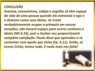 CONCLUSÃO
Avareza, consumismo, cobiça e orgulho só têm espaço
da vida de uma pessoa quando ela entroniza o ego e
o dinheiro como seus ídolos. Se Cristo
verdadeiramente ocupar a primazia em nossos
corações, não haverá espaço para outros senhores e
ídolos (Mt 6.33), pois o Senhor nos proporcionará
completa satisfação. Paulo disse que aprendeu a se
contentar com aquilo que tinha (Fp. 4.11). Então, se
temos Cristo, temos tudo. E nada mais nos falta!
 