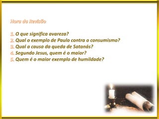 O que significa avareza?
Qual o exemplo de Paulo contra o consumismo?
Qual a causa da queda de Satanás?
Segundo Jesus, quem é o maior?
Quem é o maior exemplo de humildade?
 