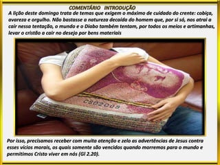 A lição deste domingo trata de temas que exigem o máximo de cuidado do crente: cobiça,
avareza e orgulho. Não bastasse a natureza decaída do homem que, por si só, nos atrai a
cair nessa tentação, o mundo e o Diabo também tentam, por todos os meios e artimanhas,
levar o cristão a cair no desejo por bens materiais
Por isso, precisamos receber com muita atenção e zelo as advertências de Jesus contra
esses vícios morais, os quais somente são vencidos quando morremos para o mundo e
permitimos Cristo viver em nós (Gl 2.20).
 