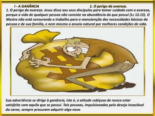 1. O perigo da avareza. Jesus disse aos seus discípulos para tomar cuidado com a avareza,
porque a vida de qualquer pessoa não consiste na abundância do que possui (Lc 12.15). O
Mestre não está censurando o trabalho para a manutenção das necessidades básicas da
pessoa e de sua família, e nem mesmo o anseio natural por melhores condições de vida.
Sua advertência se dirige à ganância, isto é, a atitude cobiçosa de nunca estar
satisfeito com aquilo que se possui. Tais pessoas, impulsionadas pelo desejo insaciável
da carne, sempre procuram adquirir algo novo
 