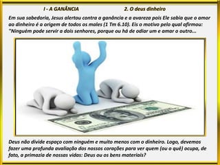 Em sua sabedoria, Jesus alertou contra a ganância e a avareza pois Ele sabia que o amor
ao dinheiro é a origem de todos os males (1 Tm 6.10). Eis o motivo pelo qual afirmou:
"Ninguém pode servir a dois senhores, porque ou há de odiar um e amar o outro...
Deus não divide espaço com ninguém e muito menos com o dinheiro. Logo, devemos
fazer uma profunda avaliação dos nossos corações para ver quem (ou o quê) ocupa, de
fato, a primazia de nossas vidas: Deus ou os bens materiais?
 