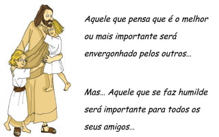 Aquele que pensa que é o melhor
ou mais importante será
envergonhado pelos outros…

Mas… Aquele que se faz humilde
será importante para todos os
seus amigos…

 