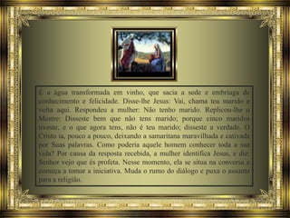 É a água transformada em vinho, que sacia a sede e embriaga de
conhecimento e felicidade. Disse-lhe Jesus: Vai, chama teu marido e
volta aqui. Respondeu a mulher: Não tenho marido. Replicou-lhe o
Mestre: Disseste bem que não tens marido; porque cinco maridos
tiveste, e o que agora tens, não é teu marido; disseste a verdade. O
Cristo ia, pouco a pouco, deixando a samaritana maravilhada e cativada
por Suas palavras. Como poderia aquele homem conhecer toda a sua
vida? Por causa da resposta recebida, a mulher identifica Jesus, e diz:
Senhor vejo que és profeta. Nesse momento, ela se situa na conversa e
começa a tomar a iniciativa. Muda o rumo do diálogo e puxa o assunto
para a religião.

 