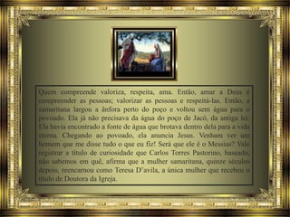 Quem compreende valoriza, respeita, ama. Então, amar a Deus é
compreender as pessoas; valorizar as pessoas e respeitá-las. Então, a
samaritana largou a ânfora perto do poço e voltou sem água para o
povoado. Ela já não precisava da água do poço de Jacó, da antiga lei.
Ela havia encontrado a fonte de água que brotava dentro dela para a vida
eterna. Chegando ao povoado, ela anuncia Jesus. Venham ver um
homem que me disse tudo o que eu fiz! Será que ele é o Messias? Vale
registrar a título de curiosidade que Carlos Torres Pastorino, baseado,
não sabemos em quê, afirma que a mulher samaritana, quinze séculos
depois, reencarnou como Teresa D’avila, a única mulher que recebeu o
título de Doutora da Igreja.

 