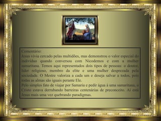 Comentário:
Jesus vivia cercado pelas multidões, mas demonstrou o valor especial do
indivíduo quando conversou com Nicodemos e com a mulher
samaritana. Temos aqui representados dois tipos de pessoas: o doutor,
líder religioso, membro da elite e uma mulher desprezada pela
sociedade. O Mestre valoriza a cada um e deseja salvar a todos, pois
todas as almas são iguais perante Ele.
Pelo simples fato de viajar por Samaria e pedir água à uma samaritana, o
Cristo estava derrubando barreiras centenárias de preconceito. Aí está
Jesus mais uma vez quebrando paradigmas.

 