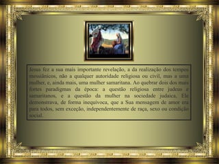 Jesus fez a sua mais importante revelação, a da realização dos tempos
messiânicos, não a qualquer autoridade religiosa ou civil, mas a uma
mulher, e, ainda mais, uma mulher samaritana. Ao quebrar dois dos mais
fortes paradigmas da época: a questão religiosa entre judeus e
samaritanos, e a questão da mulher na sociedade judaica, Ele
demonstrava, de forma inequívoca, que a Sua mensagem de amor era
para todos, sem exceção, independentemente de raça, sexo ou condição
social.

 
