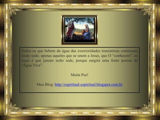 Todos os que bebem da água das exterioridades transitórias continuam
tendo sede; apenas aqueles que se unem a Jesus, que O “conhecem”, só
esses é que jamais terão sede, porque surgirá uma fonte perene de
“Água Viva”.
Muita Paz!
Meu Blog: http://espiritual-espiritual.blogspot.com.br

 