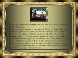 Jesus bem que poderia ter seguido por essa rota, muito usada, que unia a
Judeia à Galileia.
Aqui, realmente começa a história. O Mestre e Seus discípulos
chegaram, pois, a uma cidade da Samaria chamada Sicar, perto das
terras que Jacó deu a seu filho José; era ali a Fonte de Jacó. Como ser
humano, talvez, o Cristo estivesse cansado da viagem, em virtude da
íngreme ladeira que galgara, ou, quem sabe, Ele já sabia desse encontro
com a mulher samaritana. O Rabi decidiu descansar junto ao poço de
Jacó, e sentou-se sobre a borda do poço ou ao lado dele. O evangelista
João deixou de anotar esse detalhe, anotando somente a hora, que era a
hora “sexta”, ou seja, cerca de meio-dia.

 