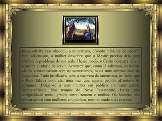 Jesus solicita esse obséquio à samaritana, dizendo: “Dá-me de beber”!
Pela solicitação, a mulher descobre que o Mestre precisa dela para
resolver o problema de sua sede. Desse modo, o Cristo desperta nela o
gosto de ajudar e de servir. Acontece que, como já sabemos, os judeus
não se comunicavam com os samaritanos, havia uma animosidade de
longa data. Tudo justificava, pois, a surpresa da samaritana, ao saber que
o Rabi falava com ela, uma vez que aquele pedido afrontava os
costumes. Dirigir-se a uma mulher em público era uma grande
inconveniência. Nos tempos do Novo Testamento, havia uma
desigualdade muito grande entre homem e mulher. Os homens não
conversavam com mulheres em público, mesmo sendo suas esposas.

 