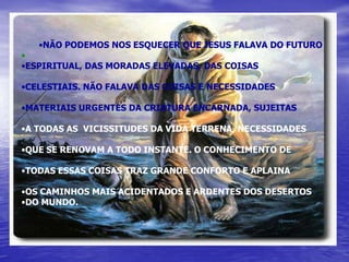 •NÃO PODEMOS NOS ESQUECER QUE JESUS FALAVA DO FUTURO
•
•ESPIRITUAL, DAS MORADAS ELEVADAS, DAS COISAS

•CELESTIAIS. NÃO FALAVA DAS COISAS E NECESSIDADES

•MATERIAIS URGENTES DA CRIATURA ENCARNADA, SUJEITAS

•A TODAS AS VICISSITUDES DA VIDA TERRENA, NECESSIDADES

•QUE SE RENOVAM A TODO INSTANTE. O CONHECIMENTO DE

•TODAS ESSAS COISAS TRAZ GRANDE CONFORTO E APLAINA

•OS CAMINHOS MAIS ACIDENTADOS E ARDENTES DOS DESERTOS
•DO MUNDO.
 
