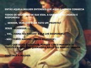 ENTÃO AQUELA MULHER ENTENDEU QUE AQUELE HOMEM CONHECIA

TODOS OS SEGREDOS DE SUA VIDA. A SAMARITANA CHOROU E
RESPONDEU:

_ SENHOR, VEJO QUE ÉS DE FATO UM PROFETA !

JESUS PROSSEGUE:

_ VAI, CHAMA TEU MARIDO, E ELA LHE RESPONDEU:

- NÃO TENHO MARIDO... JESUS RESPONDE ::

- ISTO QUE DIZES É VERDADE, PORQUE CINCO MARIDOS JÁ
TIVESTES E ESTE COM QUEM VIVES NÃO É TEU MARIDO TAMBÉM.
.

CONTINUA A MULHER:
 