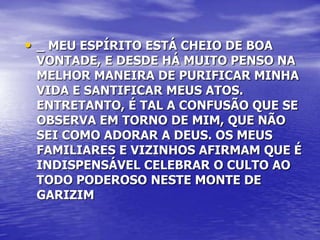 • _ MEU ESPÍRITO ESTÁ CHEIO DE BOA
 VONTADE, E DESDE HÁ MUITO PENSO NA
 MELHOR MANEIRA DE PURIFICAR MINHA
 VIDA E SANTIFICAR MEUS ATOS.
 ENTRETANTO, É TAL A CONFUSÃO QUE SE
 OBSERVA EM TORNO DE MIM, QUE NÃO
 SEI COMO ADORAR A DEUS. OS MEUS
 FAMILIARES E VIZINHOS AFIRMAM QUE É
 INDISPENSÁVEL CELEBRAR O CULTO AO
 TODO PODEROSO NESTE MONTE DE
 GARIZIM
 