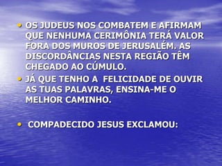 • OS JUDEUS NOS COMBATEM E AFIRMAM
    QUE NENHUMA CERIMÔNIA TERÁ VALOR
    FORA DOS MUROS DE JERUSALÉM. AS
    DISCORDÂNCIAS NESTA REGIÃO TÊM
    CHEGADO AO CÚMULO.
•   JÁ QUE TENHO A FELICIDADE DE OUVIR
    AS TUAS PALAVRAS, ENSINA-ME O
    MELHOR CAMINHO.

• COMPADECIDO JESUS EXCLAMOU:
 