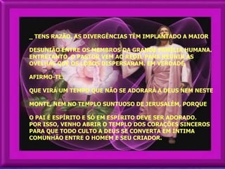 _ TENS RAZÃO. AS DIVERGÊNCIAS TÊM IMPLANTADO A MAIOR

DESUNIÃO ENTRE OS MEMBROS DA GRANDE FAMÍLIA HUMANA.
ENTRETANTO, O PASTOR VEM AO REDIL PARA REUNIR AS
OVELHAS QUE OS LOBOS DISPERSARAM. EM VERDADE,

AFIRMO-TE:

QUE VIRÁ UM TEMPO QUE NÃO SE ADORARÁ A DEUS NEM NESTE

MONTE, NEM NO TEMPLO SUNTUOSO DE JERUSALÉM, PORQUE

O PAI É ESPÍRITO E SÓ EM ESPÍRITO DEVE SER ADORADO.
POR ISSO, VENHO ABRIR O TEMPLO DOS CORAÇÕES SINCEROS
PARA QUE TODO CULTO A DEUS SE CONVERTA EM ÍNTIMA
COMUNHÃO ENTRE O HOMEM E SEU CRIADOR.
 