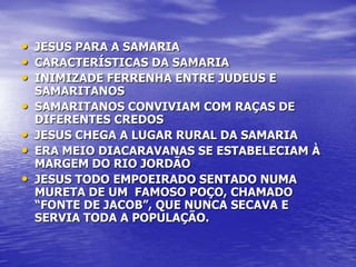 • JESUS PARA A SAMARIA
• CARACTERÍSTICAS DA SAMARIA
• INIMIZADE FERRENHA ENTRE JUDEUS E
    SAMARITANOS
•   SAMARITANOS CONVIVIAM COM RAÇAS DE
    DIFERENTES CREDOS
•   JESUS CHEGA A LUGAR RURAL DA SAMARIA
•   ERA MEIO DIACARAVANAS SE ESTABELECIAM À
    MARGEM DO RIO JORDÃO
•   JESUS TODO EMPOEIRADO SENTADO NUMA
    MURETA DE UM FAMOSO POÇO, CHAMADO
    “FONTE DE JACOB”, QUE NUNCA SECAVA E
    SERVIA TODA A POPULAÇÃO.
 