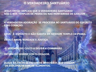 O VERDADEIRO SANTUÁRIO

JESUS ENTÃO EXPLICA QUE O VERDADEIRO SANTUÁRIO
NÃO É NOS TEMPLOS DE PEDRA OU NAS MONTANHAS DE GARIZIM


A VERDADEIRA ADORAÇÃO SE PROCESSA NO SANTUÁRIO DO ESPÍRITO
E NO CORAÇÃO.


DEUS É ESPÍRITO E NÃO HABITA EM NENHUM TEMPLO DE PEDRA.

DEUS É AMOR, BONDADE E JUSTIÇA.


O VERDADEIRO CULTO A DEUS É A COMUNHÃO

ÍNTIMA DO HOMEM COM O CRIADOR.


SUAVE SILÊNCIO SE FEZ ENTRE AMBOS. EIS QUE CHEGAM
OS DISCÍPULOS COM OS ALIMENTOS.
 