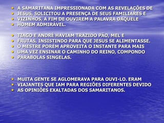 •   A SAMARITANA IMPRESSIONADA COM AS REVELAÇÕES DE
•   JESUS, SOLICITOU A PRESENÇA DE SEUS FAMILIARES E
•   VIZINHOS, A FIM DE OUVIREM A PALAVRA DAQUELE
•   HOMEM ADMIRÁVEL.

•   TIAGO E ANDRÉ HAVIAM TRAZIDO PÃO, MEL E
•   FRUTAS, INSISTINDO PARA QUE JESUS SE ALIMENTASSE.
•   O MESTRE PORÉM APROVEITA O INSTANTE PARA MAIS
•   UMA VEZ ENSINAR O CAMINHO DO REINO, COMPONDO
•   PARÁBOLAS SINGELAS.



• MUITA GENTE SE AGLOMERAVA PARA OUVI-LO. ERAM
• VIAJANTES QUE IAM PARA REGIÕES DIFERENTES DEVIDO
• AS OPINIÕES EXALTADAS DOS SAMARITANOS.
 