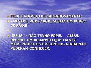 • FELIPE ROGOU-LHE CARINHOSAMENTE:
• - MESTRE, POR FAVOR, ACEITA UM POUCO
 DE PÃO!!!
•
• JESUS: - NÃO TENHO FOME. ALIÁS,
 RECEBO UM ALIMENTO QUE TALVEZ
 MEUS PRÓPRIOS DISCÍPULOS AINDA NÃO
 PUDERAM CONHECER.
 