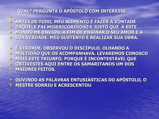 •   _   QUAL? PERGUNTA O APÓSTOLO COM INTERESSE.
•
•   ANTES DE TUDO, MEU ALIMENTO É FAZER A VONTADE
•   DAQUELE PAI MISERICORDIOSO E JUSTO QUE A ESTE
•   MUNDO ME ENVIOU, A FIM DE ENSINAR O SEU AMOR E A
•   SUA VERDADE. MEU SUSTENTO É REALIZAR SUA OBRA.

•   È VERDADE, OBSERVOU O DISCÍPULO, OLHANDO A
•   MULTIDÃO QUE OS ACOMPANHAVA. LEVAREMOS CONOSCO
•   MAIS ESTE TRIUNFO, PORQUE É INCONTESTÁVEL QUE
•   OBTIVESTES AQUI ENTRE OS SAMARITANOS UM DOS
•   MAIORES FEITOS.

• OUVINDO AS PALAVRAS ENTUSIÁSTICAS DO APÓSTOLO, O
• MESTRE SORRIU E ACRESCENTOU     :
 