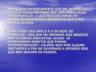 • NÃO É ISSO PROPRIAMENTE QUE ME INTERESSA.
 O ÊXITO MUNDANO PODE SER UMA ONDULAÇÃO
 DA SUPERFÍCIE. O QUE NECESSITAMOS EM
 TODAS AS SITUAÇÕES É ATENDER O QUE O PAI
 DESEJA DE NÓS.

• COMO TODO SEU APELO É O DO BEM, EU
 TRABALHO, MAS SEM ME PRENDER AOS ANSEIOS
 DAS VITÓRIAS IMEDIATAS. ACASO JÁ
 PODERÍAMOS ADMITIR QUE FOMOS
 COMPREENDIDOS?. CALEMO-NOS POR ALGUNS
 INSTANTES A FIM DE OUVIRMOS A OPINIÃO DOS
 QUE NOS SEGUEM OS PASSOS.
 