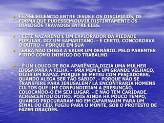 • FEZ-SE SILÊNCIO ENTRE JESUS E OS DISCÍPULOS, DE
  FORMA QUE PUDESSEM OUVIR DISTINTAMENTE OS
  DIÁLOGOS TRAVADOS ENTRE ELES.

• - ESTE NAZARENO É UM EXPLORADOR DA PIEDADE
  POPULAR, DIZ UM SAMARITANO. - É CERTO, CONCORDAVA
  O OUTRO – PORQUE EM SUA
• TERRA NÃO CHEGA A VALER UM DENÁRIO. PELO PARENTES
  É TIDO COMO INIMIGO DO TRABALHO.

• - É UM LOUCO DE BOA APARÊNCIA,DIZIA UMA MULHER
  IDOSA PARA A FILHA. - PRA MIM É UM GRANDE VELHACO,
  DIZIA UM RAPAZ. PORQUE SE METEU COM PESCADORES,
  QUANDO ALEGA SER TÃO SÁBIO? - PORQUE NÃO SE
  TRANSFERE PARA JERUSALÉM? LÁ ENCONTRARIA HOMENS
  CULTOS QUE LHE CONFUNDIRIAM A PRESUNÇÃO,
  COLOCANDO-O EM SEU LUGAR. - E NÃO TEM CARIDADE,
  ACRESCENTOU OUTRO, POIS AINDA HÁ POUCO TEMPO,
  QUANDO PROCURARAM-NO EM CAFARNAUM PARA UM
  SINAL DO CÉU, FUGIU PARA O MONTE, SOB O PROTESTO DE
  FAZER ORAÇÕES.
 