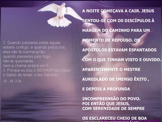 A NOITE COMEÇAVA A CAIR. JESUS

SENTOU-SE COM OS DISCÍPULOS À

MARGEM DO CAMINHO PARA UM

MOMENTO DE REPOUSO. OS

APÓSTOLOS ESTAVAM ESPANTADOS

COM O QUE TINHAM VISTO E OUVIDO.

APARENTEMENTE O MESTRE

AUREOLADO DE IMENSO ÊXITO ,

E DEPOIS A PROFUNDA

INCOMPREENSÃO DO POVO.
FOI ENTÃO QUE JESUS,
COM SERENIDADE DE SEMPRE

OS ESCLARECEU CHEIO DE BOA
 