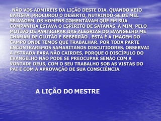 - NÃO VOS ADMIREIS DA LIÇÃO DESTE DIA. QUANDO VEIO
BATISTA, PROCUROU O DESERTO, NUTRINDO-SE DE MEL
SELVAGEM. OS HOMENS COMENTAVAM QUE EM SUA
COMPANHIA ESTAVA O ESPÍRITO DE SATANÁS. A MIM, PELO
MOTIVO DE PARTICIPAR DAS ALEGRIAS DO EVANGELHO ME
CHAMAM DE GLUTÃO E BEBERRÃO . ESTA É A IMAGEM DO
CAMPO ONDE TEMOS QUE TRABALHAR. POR TODA PARTE
ENCONTRAREMOS SAMARITANOS DISCUTIDORES. OBSERVAI
A ESTRADA PARA NÃO CAIRDES, PORQUE O DISCÍPULO DO
EVANGELHO NÃO PODE SE PREOCUPAR SENÃO COM A
VONTADE DEUS, COM O SEU TRABALHO SOB AS VISTAS DO
PAI E COM A APROVAÇÃO DE SUA CONSCIÊNCIA.




         A LIÇÃO DO MESTRE
 