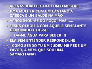 • APENAS JOÃO FICARA COM O MESTRE
• UMA MULHER COM UM CÂNTARO A
    CABEÇA E UM BALDE NA MÃO
•   APROXIMOU-SE DO POÇO, MAS .....
•   JESUS OLHOU-A COM AQUELE SEMBLANTE
    ILUMINADO E DISSE:
•   _ DÁ-ME ÁGUA PARA BEBER !!!
•   ELA SEM ENTENDER RESPONDE-LHE:
•   _COMO SENDO TU UM JUDEU ME PEDE UM
    FAVOR, A MIM, QUE SOU UMA
    SAMARITANA?
 