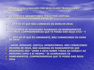 • JESUS OLHOU A MULHER COM SEUS OLHOS TRANQÜILOS E
    RESPONDE:
•   _
•   OS JUDEUS E SAMARITANOS TERÃO POR VENTURA
    NECESSIDADES DIVERSAS ENTRE SI?

• _” BEM SE VÊ QUE NÃO CONHECES OS DONS DE DEUS
• PORQUANTO SE HOUVESSES GUARDADO OS MANDAMENTOS
    DIVINOS, COMPREENDERIAS QUE TE POSSO DAR ÁGUA VIVA “ !!

• “ _ BEM SE VÊ QUE ÉS IGNORANTE, NÃO CONHECENDO OS DONS
    DE DEUS

•   - AMOR, BONDADE, JUSTIÇA, MISERICÓRDIA. NÃO CONHECENDO
•   OS DONS DE DEUS, NÃO GUARDAS OS MANDAMENTOS QUE
•   RESUMIDOS SÃO: “AMAR A DEUS SOBRE TODAS AS COISAS E AO
•   PRÓXIMO COMO A SI MESMO.” SE GUARDASSES OS
•   MANDAMENTOS, COMPREENDERIAS QUE TE POSSO DAR ÁGUA
•   VIVA.
 