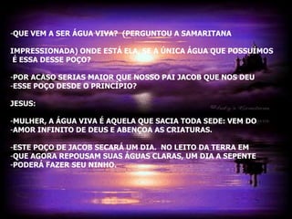 -QUE VEM A SER ÁGUA VIVA? (PERGUNTOU A SAMARITANA

IMPRESSIONADA) ONDE ESTÁ ELA, SE A ÚNICA ÁGUA QUE POSSUÍMOS
 É ESSA DESSE POÇO?

-POR ACASO SERIAS MAIOR QUE NOSSO PAI JACOB QUE NOS DEU
-ESSE POÇO DESDE O PRINCÍPIO?

JESUS:

-MULHER, A ÁGUA VIVA É AQUELA QUE SACIA TODA SEDE: VEM DO
-AMOR INFINITO DE DEUS E ABENÇOA AS CRIATURAS.

-ESTE POÇO DE JACOB SECARÁ UM DIA. NO LEITO DA TERRA EM
-QUE AGORA REPOUSAM SUAS ÁGUAS CLARAS, UM DIA A SEPENTE
-PODERÁ FAZER SEU NINHO.
 