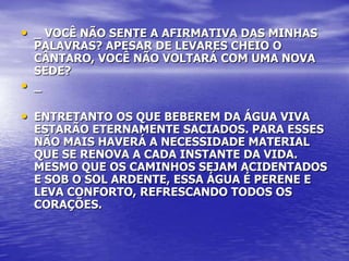 • _ VOCÊ NÃO SENTE A AFIRMATIVA DAS MINHAS
    PALAVRAS? APESAR DE LEVARES CHEIO O
    CÂNTARO, VOCÊ NÃO VOLTARÁ COM UMA NOVA
    SEDE?
•   _

• ENTRETANTO OS QUE BEBEREM DA ÁGUA VIVA
    ESTARÃO ETERNAMENTE SACIADOS. PARA ESSES
    NÃO MAIS HAVERÁ A NECESSIDADE MATERIAL
    QUE SE RENOVA A CADA INSTANTE DA VIDA.
    MESMO QUE OS CAMINHOS SEJAM ACIDENTADOS
    E SOB O SOL ARDENTE, ESSA ÁGUA É PERENE E
    LEVA CONFORTO, REFRESCANDO TODOS OS
    CORAÇÕES.
 