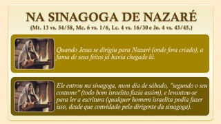 NA SINAGOGA DE NAZARÉ
(Mt. 13 vs. 54/58, Mc. 6 vs. 1/6, Lc. 4 vs. 16/30 e Jo. 4 vs. 43/45.)



           Quando Jesus se dirigiu para Nazaré (onde fora criado), a
           fama de seus feitos já havia chegado lá.



           Ele entrou na sinagoga, num dia de sábado, "segundo o seu
           costume" (todo bom israelita fazia assim), e levantou-se
           para ler a escritura (qualquer homem israelita podia fazer
           isso, desde que convidado pelo dirigente da sinagoga).
 