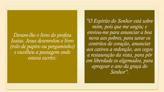 "O Espírito do Senhor está sobre
                                       mim, pois que me ungiu; e
                                    enviou-me para anunciar a boa
  Deram-lhe o livro do profeta
                                     nova aos pobres, para sarar os
Isaías. Jesus desenrolou o livro
                                     contritos de coração, anunciar
(rolo de papiro ou pergaminho)
                                   aos cativos a redenção, aos cegos
  e escolheu a passagem onde
                                   a restauração da vista, para pôr
         estava escrito:           em liberdade os algemados, para
                                      apregoar o ano da graça do
                                                Senhor".
 