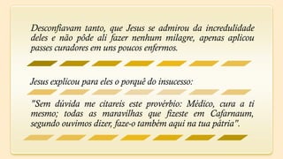 Desconfiavam tanto, que Jesus se admirou da incredulidade
deles e não pôde ali fazer nenhum milagre, apenas aplicou
passes curadores em uns poucos enfermos.


Jesus explicou para eles o porquê do insucesso:

"Sem dúvida me citareis este provérbio: Médico, cura a ti
mesmo; todas as maravilhas que fizeste em Cafarnaum,
segundo ouvimos dizer, faze-o também aqui na tua pátria".
 