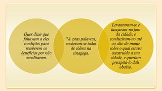 Levantaram-se e
                                           lançaram-no fora
 Quer dizer que                               da cidade; e
 faltavam a eles     "A estas palavras,   conduziram-no até
 condições para      encheram-se todos      ao alto do monte
  receberem os          de cólera na      sobre o qual estava
benefícios por não       sinagoga.          construída a sua
  acreditarem.                             cidade, e queriam
                                            precipitá-lo dali
                                                 abaixo.
 