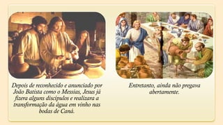Depois de reconhecido e anunciado por     Entretanto, ainda não pregava
João Batista como o Messias, Jesus já             abertamente.
 fizera alguns discípulos e realizara a
transformação da água em vinho nas
            bodas de Caná.
 