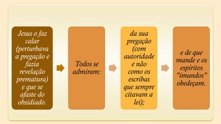 Jesus o faz                 da sua
     calar                  pregação
(perturbava                   (com
                                          e de que
a pregação e               autoridade
                                        mande e os
     fazia      Todos se      e não
                                         espíritos
  revelação    admiram:     como os
                                        "imundos"
prematura)                  escribas
   e que se                que sempre   obedeçam.
  afaste do                citavam a
 obsidiado.                    lei);
 