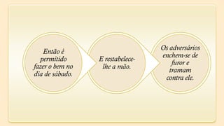 Os adversários
   Então é
                                  enchem-se de
  permitido      E restabelece-
                                      furor e
fazer o bem no    lhe a mão.         tramam
dia de sábado.
                                   contra ele.
 