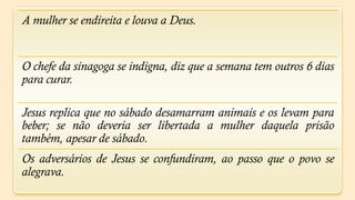 A mulher se endireita e louva a Deus.


O chefe da sinagoga se indigna, diz que a semana tem outros 6 dias
para curar.

Jesus replica que no sábado desamarram animais e os levam para
beber; se não deveria ser libertada a mulher daquela prisão
também, apesar de sábado.
Os adversários de Jesus se confundiram, ao passo que o povo se
alegrava.
 