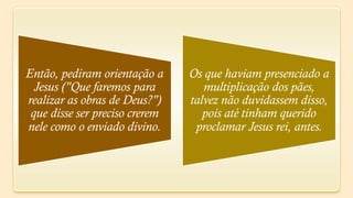Então, pediram orientação a     Os que haviam presenciado a
  Jesus ("Que faremos para         multiplicação dos pães,
realizar as obras de Deus?")    talvez não duvidassem disso,
 que disse ser preciso crerem      pois até tinham querido
nele como o enviado divino.      proclamar Jesus rei, antes.
 
