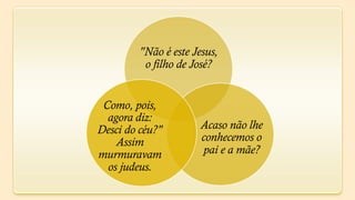 "Não é este Jesus,
          o filho de José?


 Como, pois,
  agora diz:
Desci do céu?"         Acaso não lhe
    Assim              conhecemos o
murmuravam             pai e a mãe?
  os judeus.
 