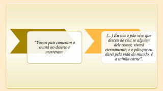 (...) Eu sou o pão vivo que
                           desceu do céu; se alguém
"Vossos pais comeram o
                                dele comer, viverá
  maná no deserto e
                         eternamente; e o pão que eu
      morreram.          darei pela vida do mundo, é
                                a minha carne".
 