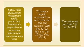 Então, mais
                   "O tempo é
  abertamente
                    chegado,
  começou sua
                 arrependei-vos
     tarefa,
                 pois o reino dos
   produzindo                       E era aclamado
                    céus está
  fenômenos e                        por todos". (4
                 próximo." (Mt.
 pregando com                         vs. 14/15.)
                   4vs. 12/22,
   as mesmas
                  Mc. 1 vs. 14/
  palavras que
                  15 e Lc. 4 vs.
João costumava
                     14/15.)
      usar:
 