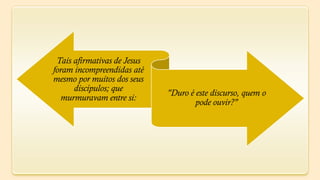 Tais afirmativas de Jesus
foram incompreendidas até
mesmo por muitos dos seus
      discípulos; que
                             "Duro é este discurso, quem o
   murmuravam entre si:
                                     pode ouvir?"
 