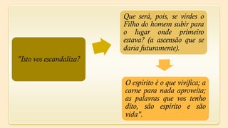 Que será, pois, se virdes o
                         Filho do homem subir para
                         o lugar onde primeiro
                         estava? (a ascensão que se
                         daria futuramente).
"Isto vos escandaliza?


                         O espírito é o que vivifica; a
                         carne para nada aproveita;
                         as palavras que vos tenho
                         dito, são espírito e são
                         vida".
 