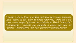 Tirando o véu da letra, a verdade espiritual surge clara, luminosa:
Jesus "desceu do céu" (veio de planos superiores), "para dar a sua
carne e o seu sangue" (oferecer sua existência na Terra), "como pão"
(ensinamento e exemplo que alimenta a alma), que deve ser
"comido" (assimilado) e "dar vida" (ativar-nos espiritualmente).
 
